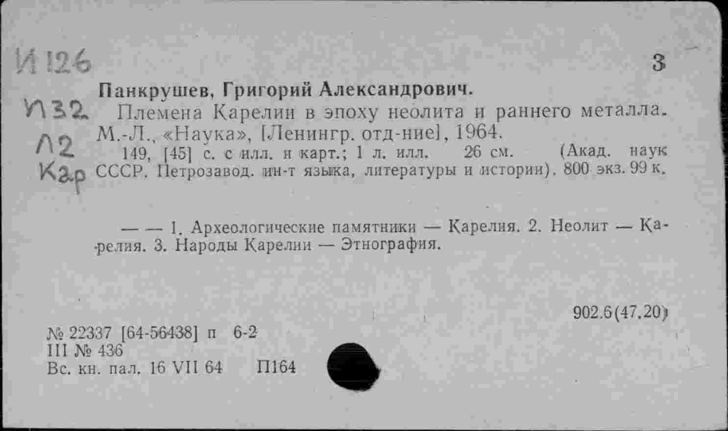 ﻿4
з

Панкрушев, Григорий Александрович.
Племена Карелии в эпоху неолита и раннего металла. М.-Л., «Наука», [Ленингр. отд-ние], 1964.
149, [45] с. с илл. и карт.; 1 л. илл. 26 см. (Акад, наук СССР. Петрозавод. ин-т языка, литературы и истории). 800 экз. 99 к.
-------1. Археологические памятники — Карелия. 2. Неолит — Ка* •релия. 3. Народы Карелии — Этнография.
Ks 22337 [64-56438] п 6-2
III № 436
Вс. кн. пал. 16 VII 64 ПГ64
902.6(47.20)